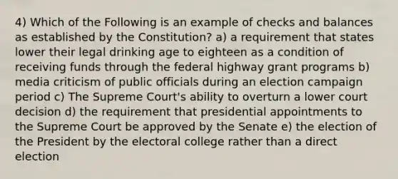 4) Which of the Following is an example of checks and balances as established by the Constitution? a) a requirement that states lower their legal drinking age to eighteen as a condition of receiving funds through the federal highway grant programs b) media criticism of public officials during an election campaign period c) The Supreme Court's ability to overturn a lower court decision d) the requirement that presidential appointments to the Supreme Court be approved by the Senate e) the election of the President by the electoral college rather than a direct election