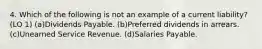 4. Which of the following is not an example of a current liability? (LO 1) (a)Dividends Payable. (b)Preferred dividends in arrears. (c)Unearned Service Revenue. (d)Salaries Payable.