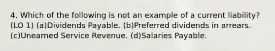 4. Which of the following is not an example of a current liability? (LO 1) (a)Dividends Payable. (b)Preferred dividends in arrears. (c)Unearned Service Revenue. (d)Salaries Payable.