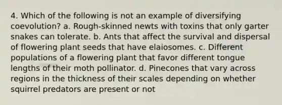 4. Which of the following is not an example of diversifying coevolution? a. Rough-skinned newts with toxins that only garter snakes can tolerate. b. Ants that affect the survival and dispersal of flowering plant seeds that have elaiosomes. c. Different populations of a flowering plant that favor different tongue lengths of their moth pollinator. d. Pinecones that vary across regions in the thickness of their scales depending on whether squirrel predators are present or not