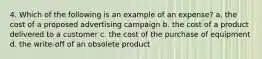 4. Which of the following is an example of an expense? a. the cost of a proposed advertising campaign b. the cost of a product delivered to a customer c. the cost of the purchase of equipment d. the write-off of an obsolete product