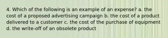 4. Which of the following is an example of an expense? a. the cost of a proposed advertising campaign b. the cost of a product delivered to a customer c. the cost of the purchase of equipment d. the write-off of an obsolete product