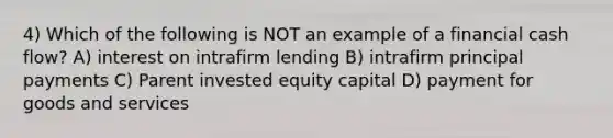 4) Which of the following is NOT an example of a financial cash flow? A) interest on intrafirm lending B) intrafirm principal payments C) Parent invested equity capital D) payment for goods and services