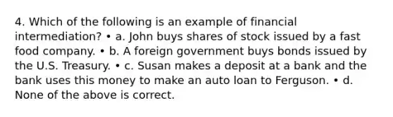 4. Which of the following is an example of financial intermediation? • a. John buys shares of stock issued by a fast food company. • b. A foreign government buys bonds issued by the U.S. Treasury. • c. Susan makes a deposit at a bank and the bank uses this money to make an auto loan to Ferguson. • d. None of the above is correct.