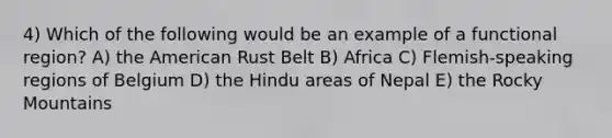 4) Which of the following would be an example of a functional region? A) the American Rust Belt B) Africa C) Flemish-speaking regions of Belgium D) the Hindu areas of Nepal E) the Rocky Mountains