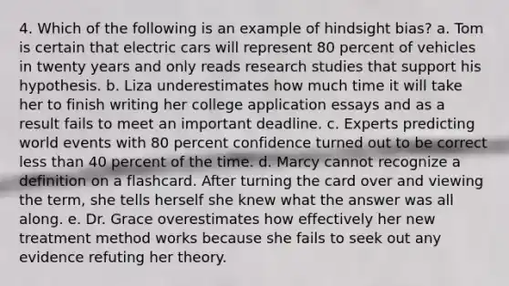 4. Which of the following is an example of hindsight bias? a. Tom is certain that electric cars will represent 80 percent of vehicles in twenty years and only reads research studies that support his hypothesis. b. Liza underestimates how much time it will take her to finish writing her college application essays and as a result fails to meet an important deadline. c. Experts predicting world events with 80 percent confidence turned out to be correct less than 40 percent of the time. d. Marcy cannot recognize a definition on a flashcard. After turning the card over and viewing the term, she tells herself she knew what the answer was all along. e. Dr. Grace overestimates how effectively her new treatment method works because she fails to seek out any evidence refuting her theory.