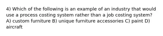 4) Which of the following is an example of an industry that would use a process costing system rather than a job costing system? A) custom furniture B) unique furniture accessories C) paint D) aircraft