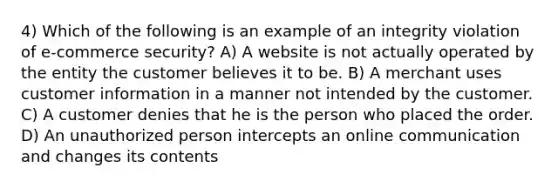 4) Which of the following is an example of an integrity violation of e-commerce security? A) A website is not actually operated by the entity the customer believes it to be. B) A merchant uses customer information in a manner not intended by the customer. C) A customer denies that he is the person who placed the order. D) An unauthorized person intercepts an online communication and changes its contents