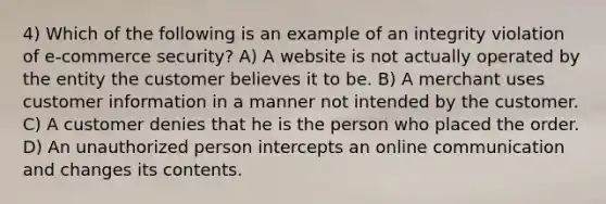 4) Which of the following is an example of an integrity violation of e-commerce security? A) A website is not actually operated by the entity the customer believes it to be. B) A merchant uses customer information in a manner not intended by the customer. C) A customer denies that he is the person who placed the order. D) An unauthorized person intercepts an online communication and changes its contents.