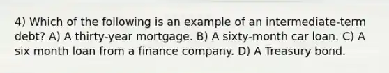 4) Which of the following is an example of an intermediate-term debt? A) A thirty-year mortgage. B) A sixty-month car loan. C) A six month loan from a finance company. D) A Treasury bond.