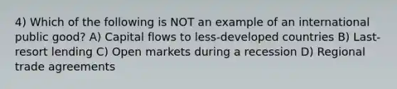 4) Which of the following is NOT an example of an international public good? A) Capital flows to less-developed countries B) Last-resort lending C) Open markets during a recession D) Regional trade agreements