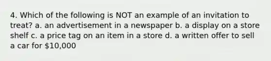 4. Which of the following is NOT an example of an invitation to treat? a. an advertisement in a newspaper b. a display on a store shelf c. a price tag on an item in a store d. a written offer to sell a car for 10,000