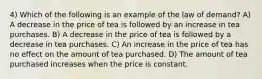 4) Which of the following is an example of the law of demand? A) A decrease in the price of tea is followed by an increase in tea purchases. B) A decrease in the price of tea is followed by a decrease in tea purchases. C) An increase in the price of tea has no effect on the amount of tea purchased. D) The amount of tea purchased increases when the price is constant.