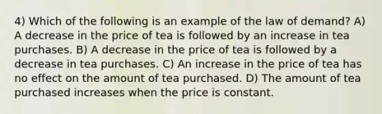 4) Which of the following is an example of the law of demand? A) A decrease in the price of tea is followed by an increase in tea purchases. B) A decrease in the price of tea is followed by a decrease in tea purchases. C) An increase in the price of tea has no effect on the amount of tea purchased. D) The amount of tea purchased increases when the price is constant.