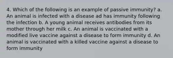 4. Which of the following is an example of passive immunity? a. An animal is infected with a disease ad has immunity following the infection b. A young animal receives antibodies from its mother through her milk c. An animal is vaccinated with a modified live vaccine against a disease to form immunity d. An animal is vaccinated with a killed vaccine against a disease to form immunity