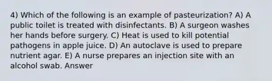 4) Which of the following is an example of pasteurization? A) A public toilet is treated with disinfectants. B) A surgeon washes her hands before surgery. C) Heat is used to kill potential pathogens in apple juice. D) An autoclave is used to prepare nutrient agar. E) A nurse prepares an injection site with an alcohol swab. Answer