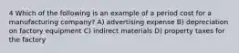 4 Which of the following is an example of a period cost for a manufacturing company? A) advertising expense B) depreciation on factory equipment C) indirect materials D) property taxes for the factory