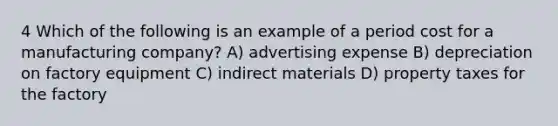 4 Which of the following is an example of a period cost for a manufacturing company? A) advertising expense B) depreciation on factory equipment C) indirect materials D) property taxes for the factory