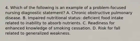 4. Which of the following is an example of a problem-focused nursing diagnostic statement? A. Chronic obstructive pulmonary disease. B. Impaired nutritional status: deficient food intake related to inability to absorb nutrients. C. Readiness for enhanced knowledge of smoking cessation. D. Risk for fall related to generalized weakness.