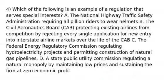 4) Which of the following is an example of a regulation that serves special interests? A. The National Highway Traffic Safety Administration requiring all pillion riders to wear helmets B. The Civil Aeronautics Board (CAB) protecting existing airlines from competition by rejecting every single application for new entry into interstate airline markets over the life of the CAB C. The Federal Energy Regulatory Commission regulating hydroelectricity projects and permitting construction of natural gas pipelines. D. A state public utility commission regulating a natural monopoly by maintaining low prices and sustaining the firm at zero economic profit