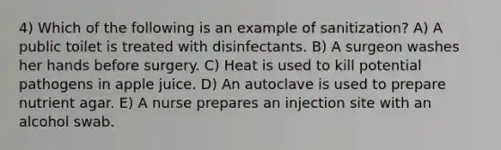 4) Which of the following is an example of sanitization? A) A public toilet is treated with disinfectants. B) A surgeon washes her hands before surgery. C) Heat is used to kill potential pathogens in apple juice. D) An autoclave is used to prepare nutrient agar. E) A nurse prepares an injection site with an alcohol swab.