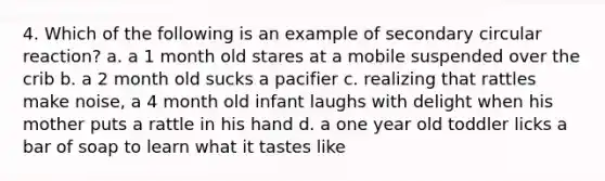 4. Which of the following is an example of secondary circular reaction? a. a 1 month old stares at a mobile suspended over the crib b. a 2 month old sucks a pacifier c. realizing that rattles make noise, a 4 month old infant laughs with delight when his mother puts a rattle in his hand d. a one year old toddler licks a bar of soap to learn what it tastes like