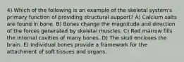 4) Which of the following is an example of the skeletal system's primary function of providing structural support? A) Calcium salts are found in bone. B) Bones change the magnitude and direction of the forces generated by skeletal muscles. C) Red marrow fills the internal cavities of many bones. D) The skull encloses the brain. E) Individual bones provide a framework for the attachment of soft tissues and organs.