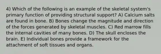 4) Which of the following is an example of the skeletal system's primary function of providing structural support? A) Calcium salts are found in bone. B) Bones change the magnitude and direction of the forces generated by skeletal muscles. C) Red marrow fills the internal cavities of many bones. D) The skull encloses <a href='https://www.questionai.com/knowledge/kLMtJeqKp6-the-brain' class='anchor-knowledge'>the brain</a>. E) Individual bones provide a framework for the attachment of soft tissues and organs.