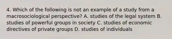 4. Which of the following is not an example of a study from a macrosociological perspective? A. studies of the legal system B. studies of powerful groups in society C. studies of economic directives of private groups D. studies of individuals