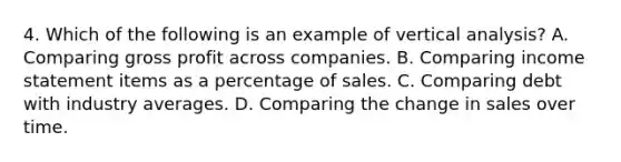 4. Which of the following is an example of vertical analysis? A. Comparing gross profit across companies. B. Comparing income statement items as a percentage of sales. C. Comparing debt with industry averages. D. Comparing the change in sales over time.