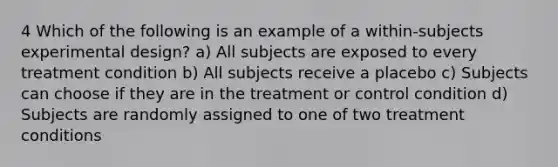 4 Which of the following is an example of a within-subjects experimental design? a) All subjects are exposed to every treatment condition b) All subjects receive a placebo c) Subjects can choose if they are in the treatment or control condition d) Subjects are randomly assigned to one of two treatment conditions