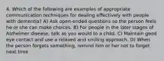 4. Which of the following are examples of appropriate communication techniques for dealing effectively with people with dementia? A) Ask open-ended questions so the person feels he or she can make choices. B) For people in the later stages of Alzheimer disease, talk as you would to a child. C) Maintain good eye contact and use a relaxed and smiling approach. D) When the person forgets something, remind him or her not to forget next time