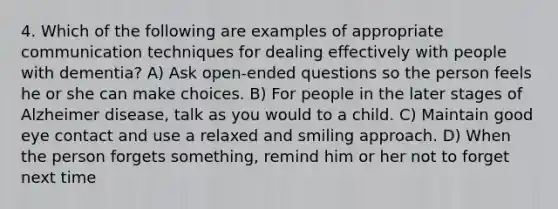 4. Which of the following are examples of appropriate communication techniques for dealing effectively with people with dementia? A) Ask open-ended questions so the person feels he or she can make choices. B) For people in the later stages of Alzheimer disease, talk as you would to a child. C) Maintain good eye contact and use a relaxed and smiling approach. D) When the person forgets something, remind him or her not to forget next time