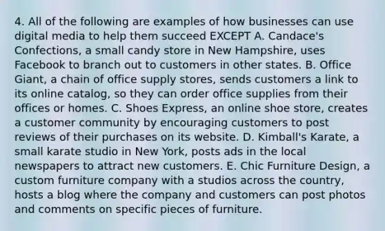 4. All of the following are examples of how businesses can use digital media to help them succeed EXCEPT A. Candace's Confections, a small candy store in New Hampshire, uses Facebook to branch out to customers in other states. B. Office Giant, a chain of office supply stores, sends customers a link to its online catalog, so they can order office supplies from their offices or homes. C. Shoes Express, an online shoe store, creates a customer community by encouraging customers to post reviews of their purchases on its website. D. Kimball's Karate, a small karate studio in New York, posts ads in the local newspapers to attract new customers. E. Chic Furniture Design, a custom furniture company with a studios across the country, hosts a blog where the company and customers can post photos and comments on specific pieces of furniture.