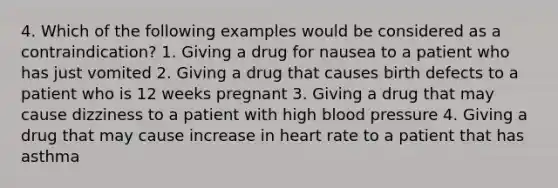 4. Which of the following examples would be considered as a contraindication? 1. Giving a drug for nausea to a patient who has just vomited 2. Giving a drug that causes birth defects to a patient who is 12 weeks pregnant 3. Giving a drug that may cause dizziness to a patient with high blood pressure 4. Giving a drug that may cause increase in heart rate to a patient that has asthma