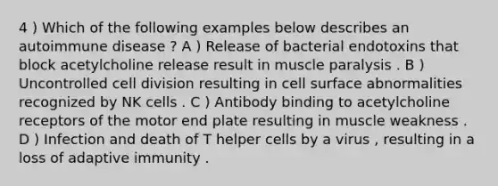 4 ) Which of the following examples below describes an autoimmune disease ? A ) Release of bacterial endotoxins that block acetylcholine release result in muscle paralysis . B ) Uncontrolled cell division resulting in cell surface abnormalities recognized by NK cells . C ) Antibody binding to acetylcholine receptors of the motor end plate resulting in muscle weakness . D ) Infection and death of T helper cells by a virus , resulting in a loss of adaptive immunity .