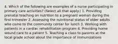 4. Which of the following are examples of a nurse participating in primary care activities? (Select all that apply.) 1. Providing prenatal teaching on nutrition to a pregnant woman during the first trimester 2. Assessing the nutritional status of older adults who come to the community center for lunch 3. Working with patients in a cardiac rehabilitation program 4. Providing home wound care to a patient 5. Teaching a class to parents at the local grade school about the importance of immunizations