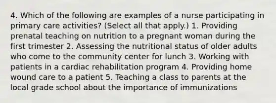 4. Which of the following are examples of a nurse participating in primary care activities? (Select all that apply.) 1. Providing prenatal teaching on nutrition to a pregnant woman during the first trimester 2. Assessing the nutritional status of older adults who come to the community center for lunch 3. Working with patients in a cardiac rehabilitation program 4. Providing home wound care to a patient 5. Teaching a class to parents at the local grade school about the importance of immunizations