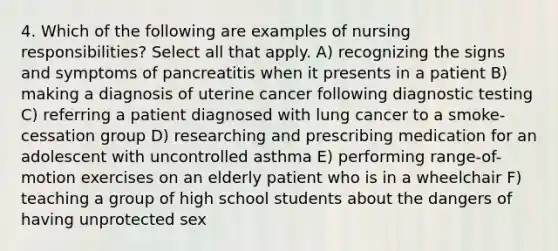 4. Which of the following are examples of nursing responsibilities? Select all that apply. A) recognizing the signs and symptoms of pancreatitis when it presents in a patient B) making a diagnosis of uterine cancer following diagnostic testing C) referring a patient diagnosed with lung cancer to a smoke-cessation group D) researching and prescribing medication for an adolescent with uncontrolled asthma E) performing range-of-motion exercises on an elderly patient who is in a wheelchair F) teaching a group of high school students about the dangers of having unprotected sex