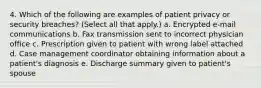 4. Which of the following are examples of patient privacy or security breaches? (Select all that apply.) a. Encrypted e-mail communications b. Fax transmission sent to incorrect physician office c. Prescription given to patient with wrong label attached d. Case management coordinator obtaining information about a patient's diagnosis e. Discharge summary given to patient's spouse