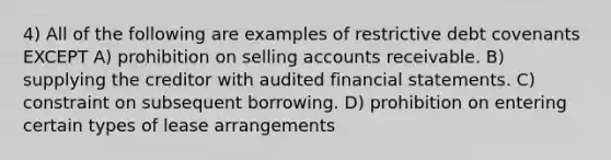 4) All of the following are examples of restrictive debt covenants EXCEPT A) prohibition on selling accounts receivable. B) supplying the creditor with audited financial statements. C) constraint on subsequent borrowing. D) prohibition on entering certain types of lease arrangements