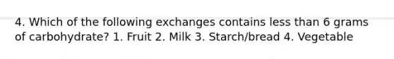 4. Which of the following exchanges contains less than 6 grams of carbohydrate? 1. Fruit 2. Milk 3. Starch/bread 4. Vegetable