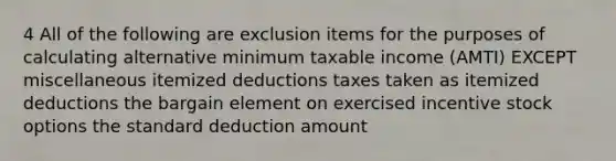 4 All of the following are exclusion items for the purposes of calculating alternative minimum taxable income (AMTI) EXCEPT miscellaneous itemized deductions taxes taken as itemized deductions the bargain element on exercised incentive stock options the standard deduction amount