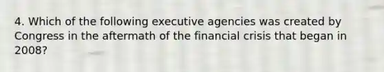 4. Which of the following executive agencies was created by Congress in the aftermath of the financial crisis that began in 2008?