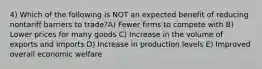 4) Which of the following is NOT an expected benefit of reducing nontariff barriers to trade?A) Fewer firms to compete with B) Lower prices for many goods C) Increase in the volume of exports and imports D) Increase in production levels E) Improved overall economic welfare