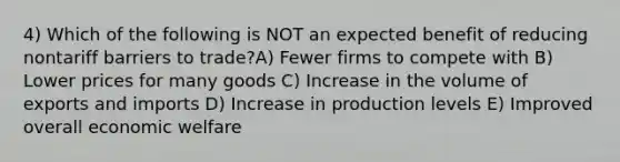 4) Which of the following is NOT an expected benefit of reducing nontariff barriers to trade?A) Fewer firms to compete with B) Lower prices for many goods C) Increase in the volume of exports and imports D) Increase in production levels E) Improved overall economic welfare