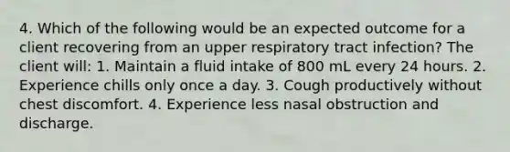 4. Which of the following would be an expected outcome for a client recovering from an upper respiratory tract infection? The client will: 1. Maintain a fluid intake of 800 mL every 24 hours. 2. Experience chills only once a day. 3. Cough productively without chest discomfort. 4. Experience less nasal obstruction and discharge.