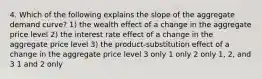 4. Which of the following explains the slope of the aggregate demand curve? 1) the wealth effect of a change in the aggregate price level 2) the interest rate effect of a change in the aggregate price level 3) the product-substitution effect of a change in the aggregate price level 3 only 1 only 2 only 1, 2, and 3 1 and 2 only