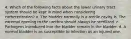 4. Which of the following facts about the lower urinary tract system should be kept in mind when considering catheterization? a. The bladder normally is a sterile cavity. b. The external opening to the urethra should always be sterilized. c. Pathogens introduced into the bladder remain in the bladder. d. A normal bladder is as susceptible to infection as an injured one.