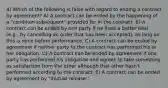 4) Which of the following is false with regard to ending a contract by agreement? A) A contract can be ended by the happening of a "condition subsequent" provided for in the contract. B) A contract can be ended by one party if he finds a better deal (e.g., by cancelling an order that has been accepted), as long as this is done before performance. C) A contract can be ended by agreement if neither party to the contract has performed his or her obligation. D) A contract can be ended by agreement if one party has performed his obligation and agrees to take something as satisfaction from the other although that other hasn't performed according to the contract. E) A contract can be ended by agreement by "mutual release."